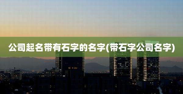 公司起名带有石字的名字(带石字公司名字)