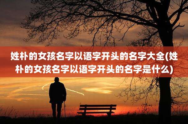 姓朴的女孩名字以语字开头的名字大全(姓朴的女孩名字以语字开头的名字是什么)