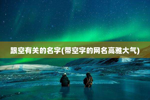跟空有关的名字(带空字的网名高雅大气)