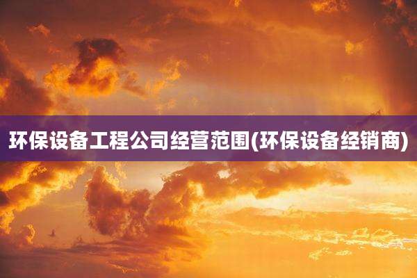 环保设备工程公司经营范围(环保设备经销商)