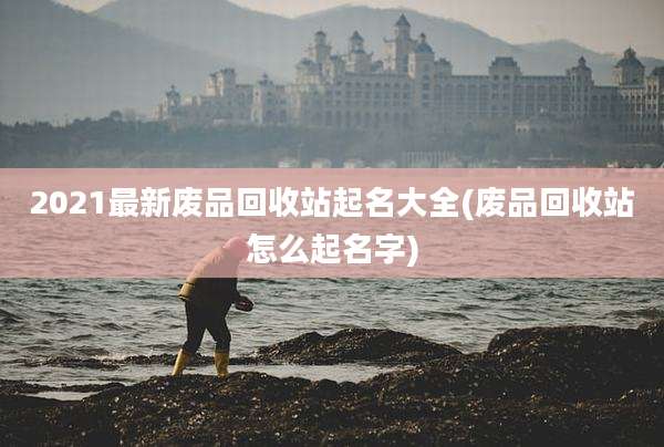 2021最新废品回收站起名大全(废品回收站怎么起名字)
