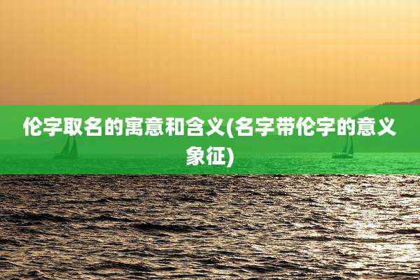 伦字取名的寓意和含义(名字带伦字的意义象征)