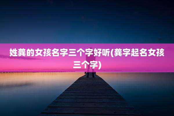姓龚的女孩名字三个字好听(龚字起名女孩三个字)