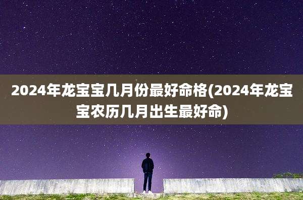 2024年龙宝宝几月份最好命格(2024年龙宝宝农历几月出生最好命)