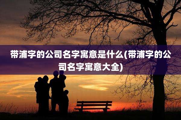 带浦字的公司名字寓意是什么(带浦字的公司名字寓意大全)