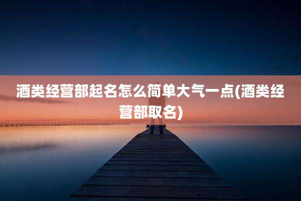 酒类经营部起名怎么简单大气一点(酒类经营部取名)