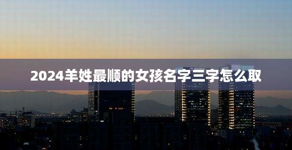 2024羊姓最顺的女孩名字三字怎么取