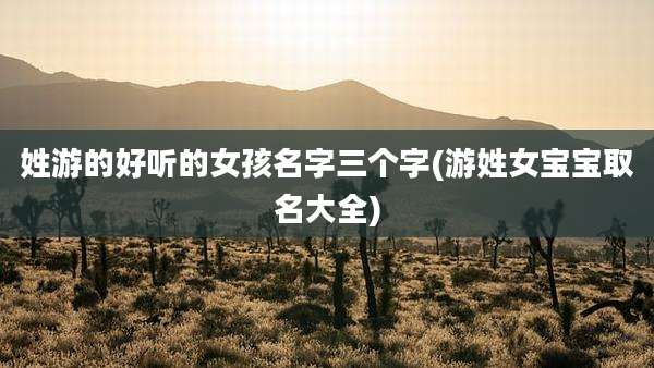 姓游的好听的女孩名字三个字(游姓女宝宝取名大全)