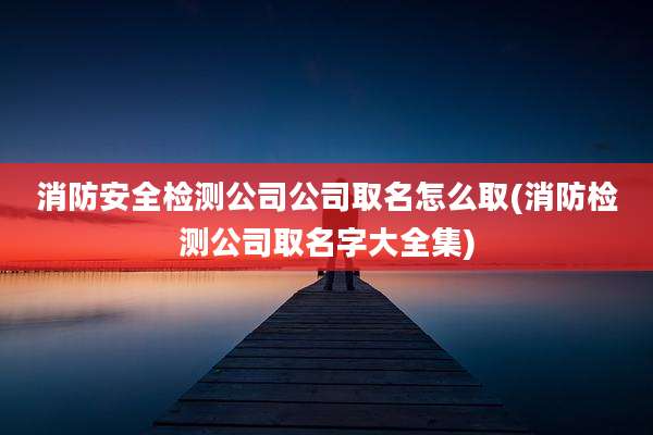 消防安全检测公司公司取名怎么取(消防检测公司取名字大全集)