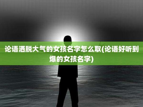 论语洒脱大气的女孩名字怎么取(论语好听到爆的女孩名字)