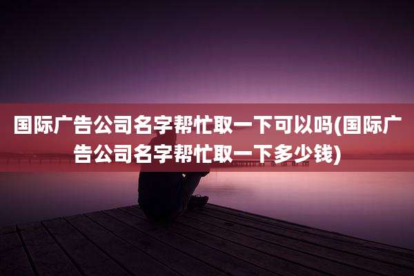 国际广告公司名字帮忙取一下可以吗(国际广告公司名字帮忙取一下多少钱)