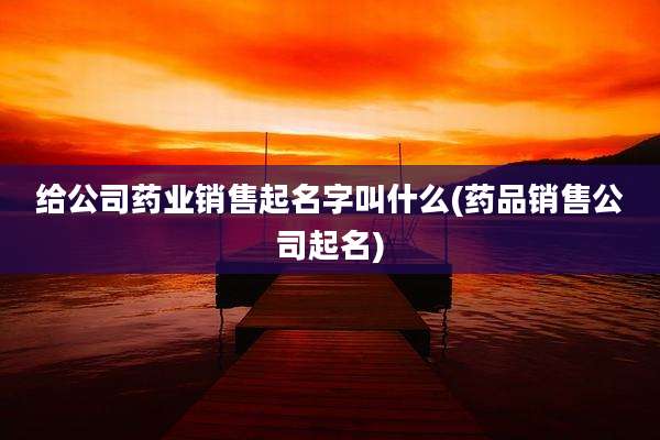 给公司药业销售起名字叫什么(药品销售公司起名)