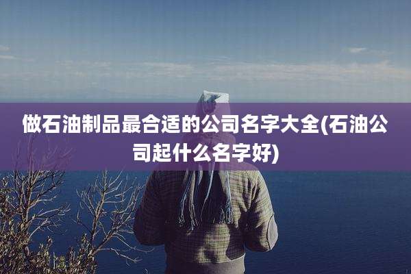 做石油制品最合适的公司名字大全(石油公司起什么名字好)