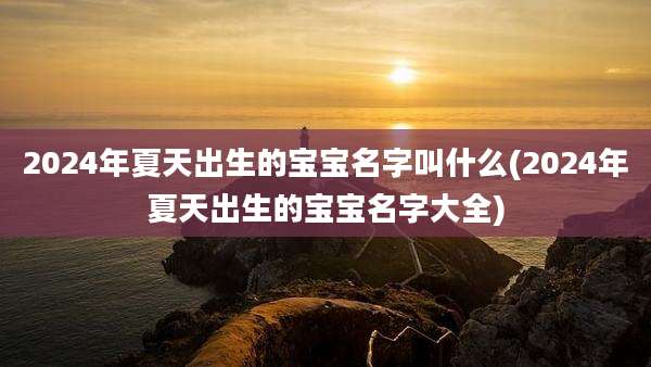 2024年夏天出生的宝宝名字叫什么(2024年夏天出生的宝宝名字大全)