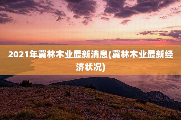 2021年冀林木业最新消息(冀林木业最新经济状况)