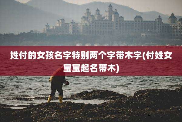 姓付的女孩名字特别两个字带木字(付姓女宝宝起名带木)