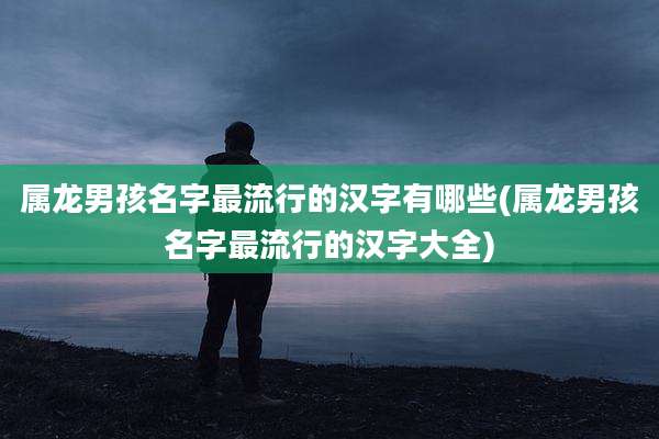 属龙男孩名字最流行的汉字有哪些(属龙男孩名字最流行的汉字大全)