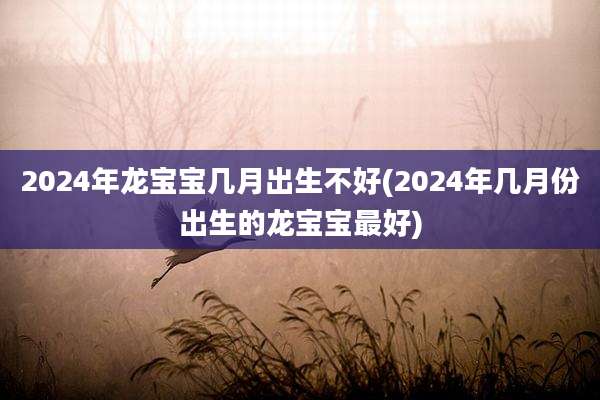 2024年龙宝宝几月出生不好(2024年几月份出生的龙宝宝最好)