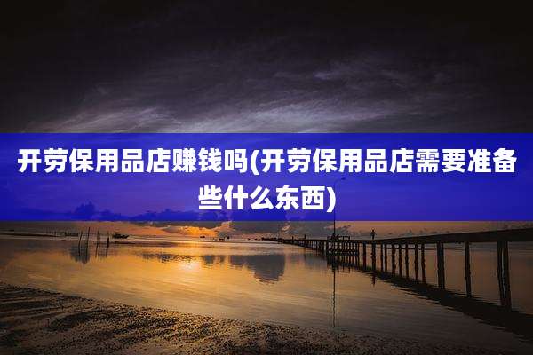 开劳保用品店赚钱吗(开劳保用品店需要准备些什么东西)
