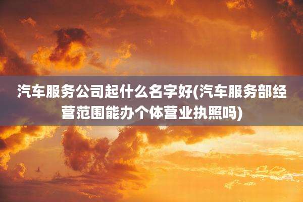 汽车服务公司起什么名字好(汽车服务部经营范围能办个体营业执照吗)