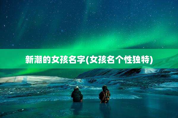 新潮的女孩名字(女孩名个性独特)