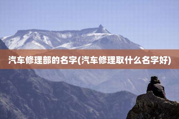 汽车修理部的名字(汽车修理取什么名字好)