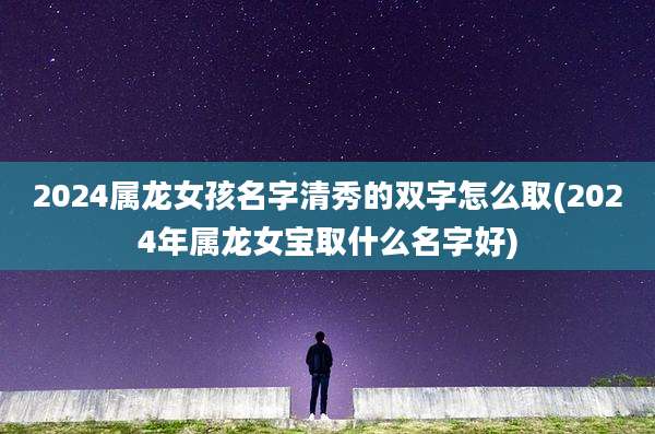 2024属龙女孩名字清秀的双字怎么取(2024年属龙女宝取什么名字好)