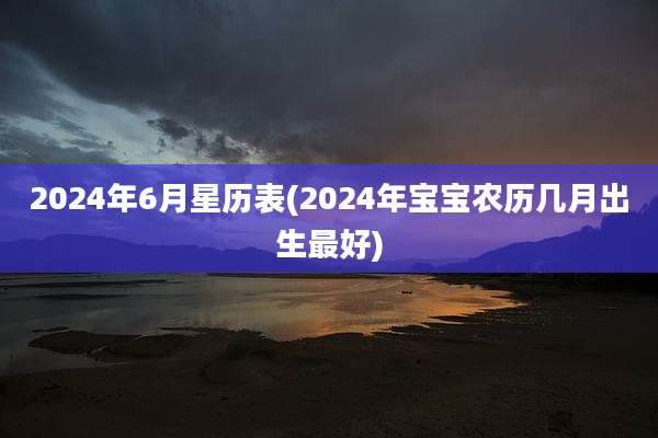 2024年6月星历表(2024年宝宝农历几月出生最好)