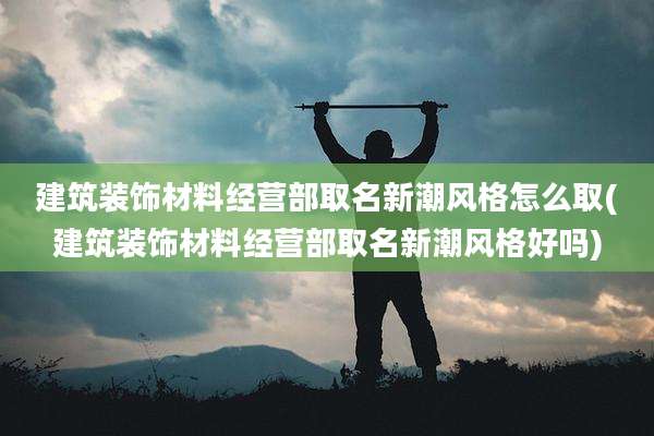 建筑装饰材料经营部取名新潮风格怎么取(建筑装饰材料经营部取名新潮风格好吗)