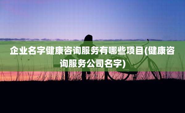 企业名字健康咨询服务有哪些项目(健康咨询服务公司名字)