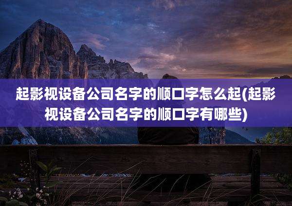 起影视设备公司名字的顺口字怎么起(起影视设备公司名字的顺口字有哪些)