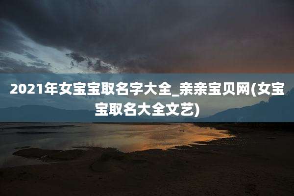 2021年女宝宝取名字大全_亲亲宝贝网(女宝宝取名大全文艺)