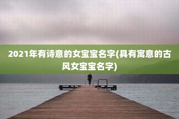 2021年有诗意的女宝宝名字(具有寓意的古风女宝宝名字)