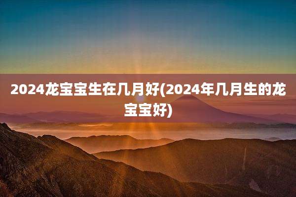 2024龙宝宝生在几月好(2024年几月生的龙宝宝好)