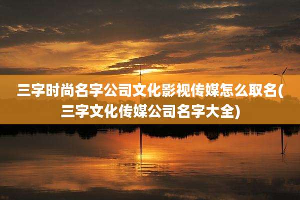三字时尚名字公司文化影视传媒怎么取名(三字文化传媒公司名字大全)