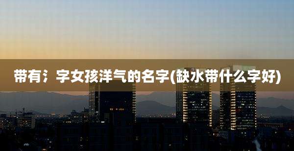 带有氵字女孩洋气的名字(缺水带什么字好)