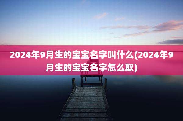 2024年9月生的宝宝名字叫什么(2024年9月生的宝宝名字怎么取)