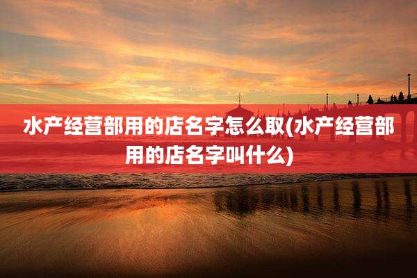 水产经营部用的店名字怎么取(水产经营部用的店名字叫什么)