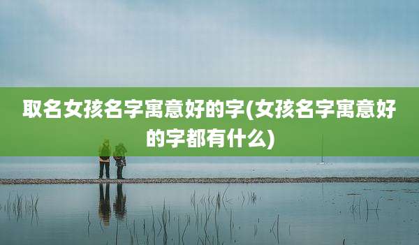 取名女孩名字寓意好的字(女孩名字寓意好的字都有什么)