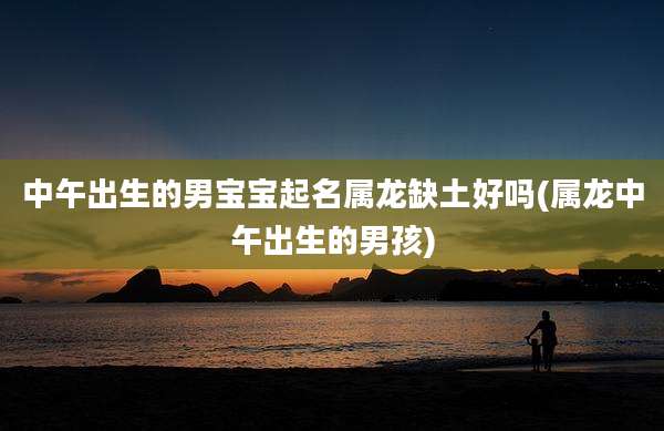 中午出生的男宝宝起名属龙缺土好吗(属龙中午出生的男孩)