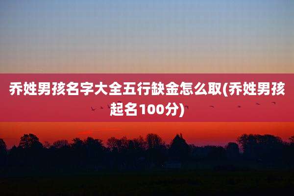 乔姓男孩名字大全五行缺金怎么取(乔姓男孩起名100分)