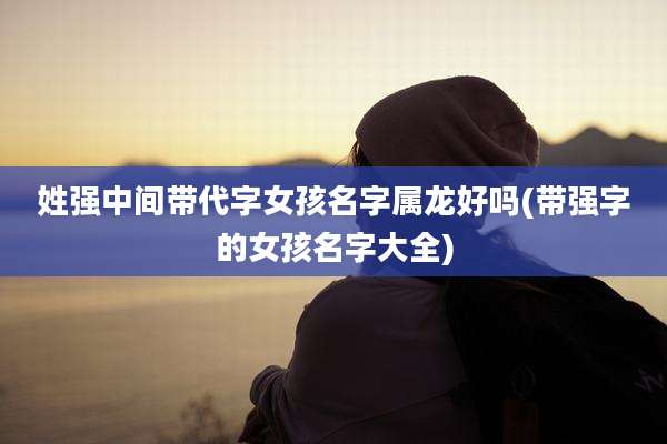 姓强中间带代字女孩名字属龙好吗(带强字的女孩名字大全)