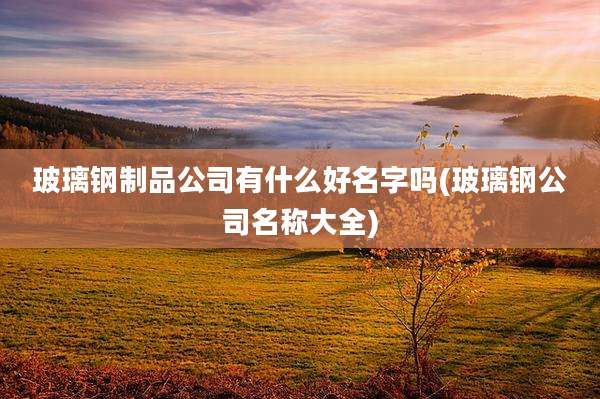 玻璃钢制品公司有什么好名字吗(玻璃钢公司名称大全)