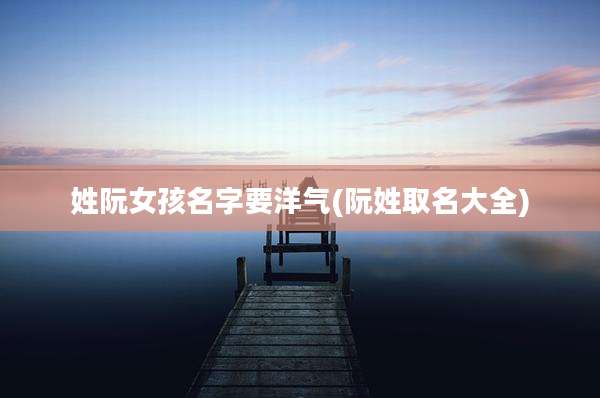 姓阮女孩名字要洋气(阮姓取名大全)