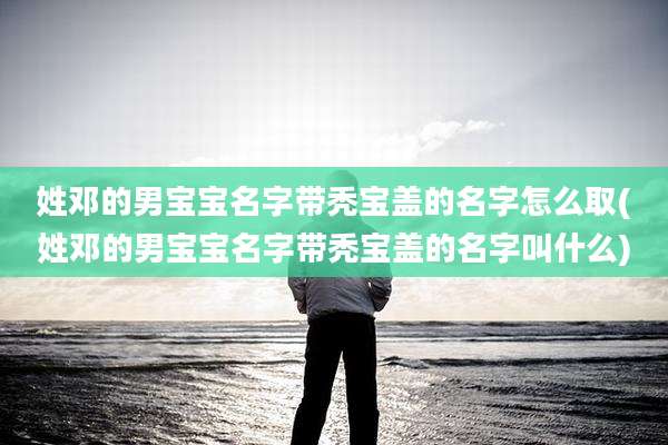 姓邓的男宝宝名字带秃宝盖的名字怎么取(姓邓的男宝宝名字带秃宝盖的名字叫什么)