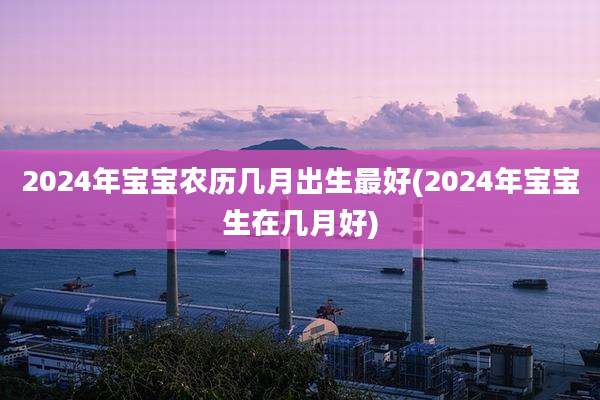 2024年宝宝农历几月出生最好(2024年宝宝生在几月好)