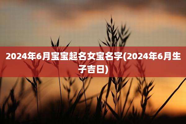 2024年6月宝宝起名女宝名字(2024年6月生子吉日)