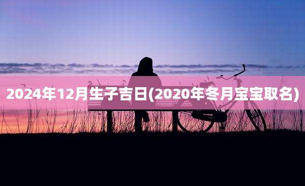 2024年12月生子吉日(2020年冬月宝宝取名)