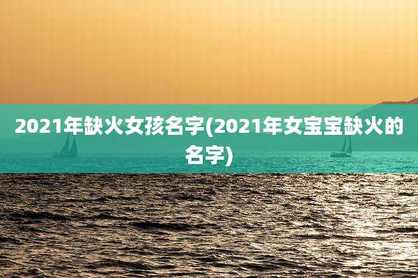2021年缺火女孩名字(2021年女宝宝缺火的名字)