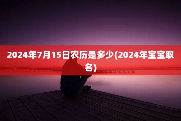 2024年7月15日农历是多少(2024年宝宝取名)